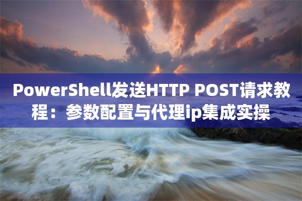 PowerShell发送HTTP POST请求教程：参数配置与代理ip集成实操