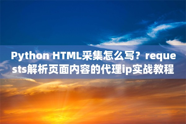 Python HTML采集怎么写？requests解析页面内容的代理ip实战教程