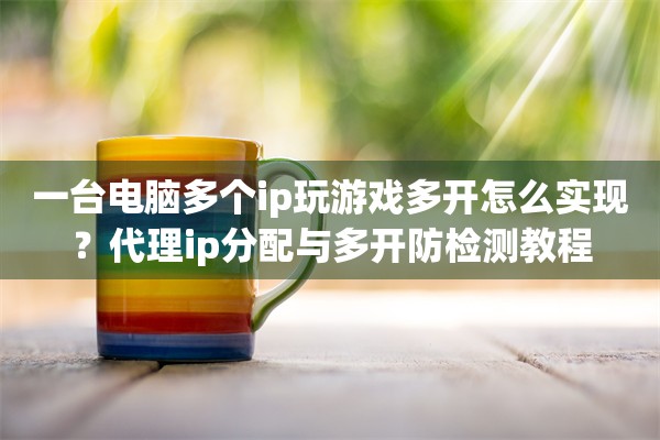 一台电脑多个ip玩游戏多开怎么实现?代理ip分配与多开防检测教程