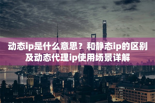 动态ip是什么意思?和静态ip的区别及动态代理ip使用场景详解
