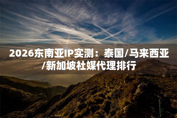 2026东南亚IP实测：泰国/马来西亚/新加坡社媒代理排行