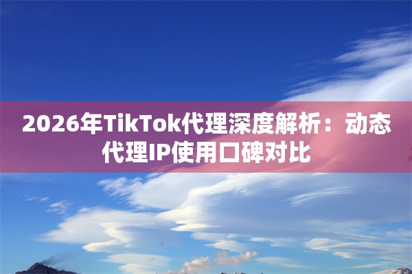 2026年TikTok代理深度解析：动态代理IP使用口碑对比