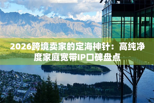 2026跨境卖家的定海神针：高纯净度家庭宽带IP口碑盘点