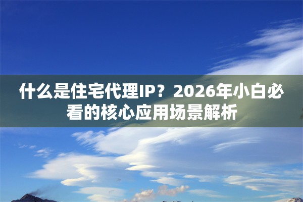 什么是住宅代理IP？2026年小白必看的核心应用场景解析