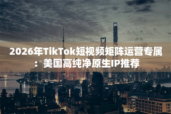 2026年TikTok短视频矩阵运营专属：美国高纯净原生IP推荐