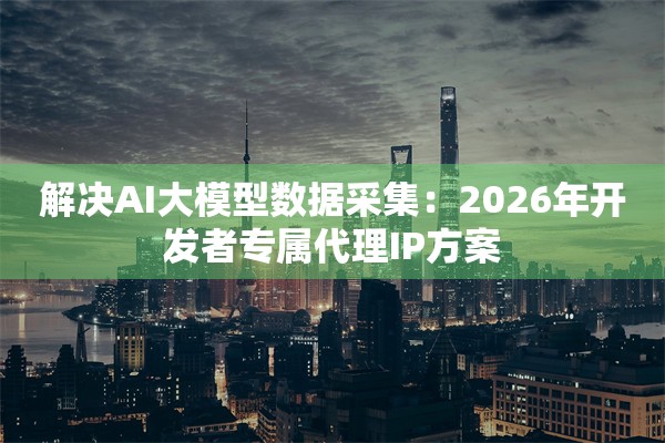解决AI大模型数据采集：2026年开发者专属代理IP方案