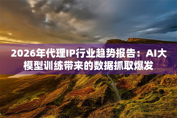 2026年代理IP行业趋势报告：AI大模型训练带来的数据抓取爆发