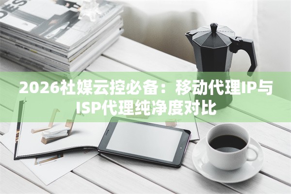 2026社媒云控必备：移动代理IP与ISP代理纯净度对比