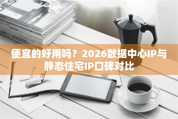 便宜的好用吗？2026数据中心IP与静态住宅IP口碑对比