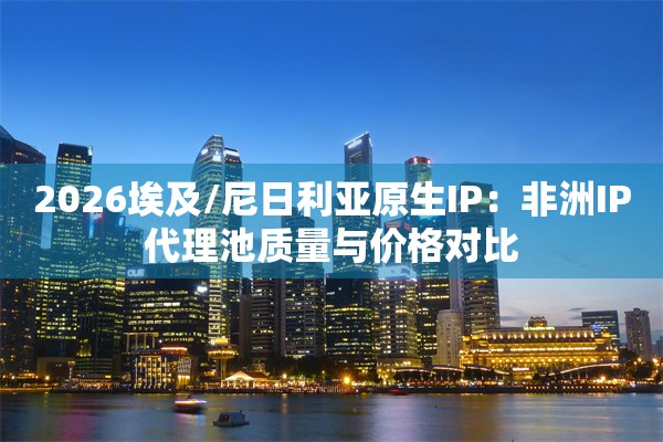 2026埃及/尼日利亚原生IP：非洲IP代理池质量与价格对比