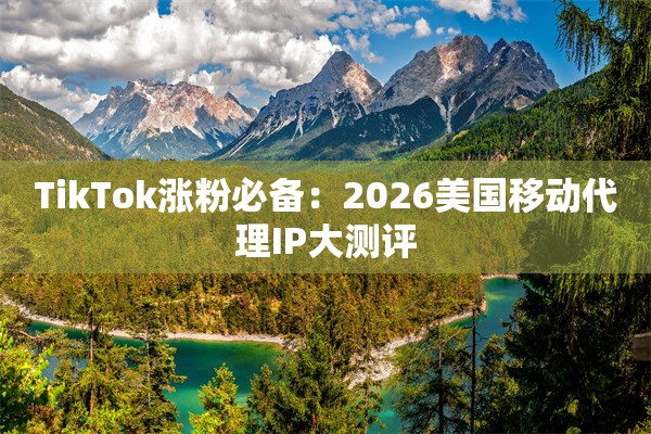 TikTok涨粉必备：2026美国移动代理IP大测评
