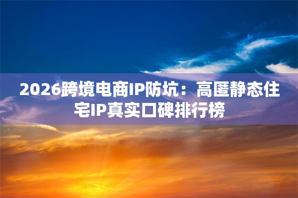 2026跨境电商IP防坑：高匿静态住宅IP真实口碑排行榜