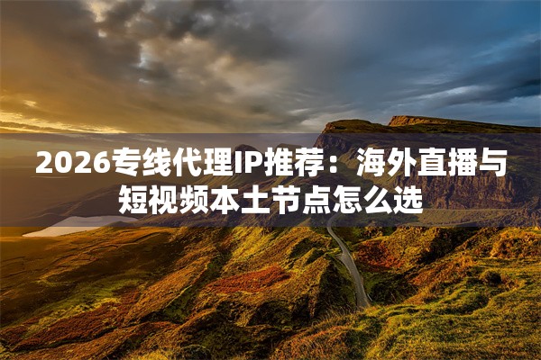 2026专线代理IP推荐：海外直播与短视频本土节点怎么选