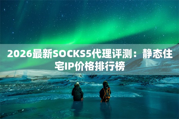 2026最新SOCKS5代理评测：静态住宅IP价格排行榜