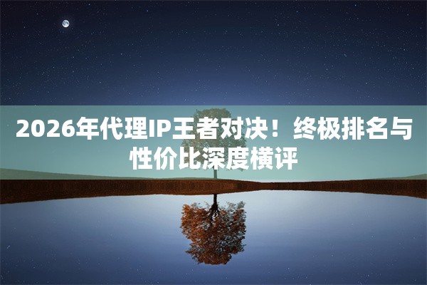 2026年代理IP王者对决！终极排名与性价比深度横评
