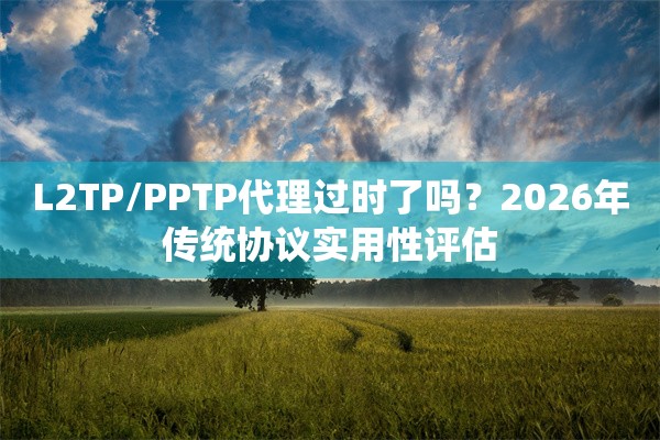 L2TP/PPTP代理过时了吗？2026年传统协议实用性评估