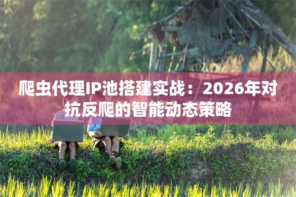 爬虫代理IP池搭建实战：2026年对抗反爬的智能动态策略