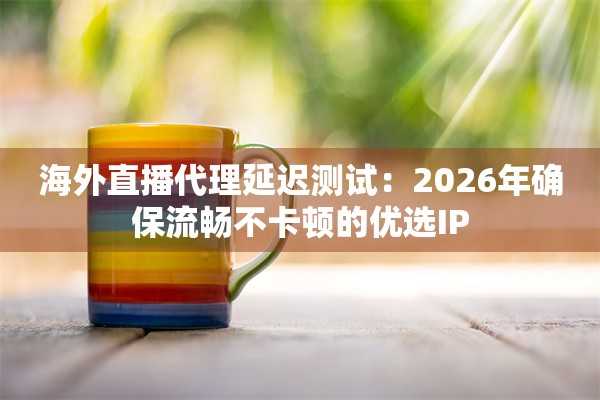海外直播代理延迟测试：2026年确保流畅不卡顿的优选IP