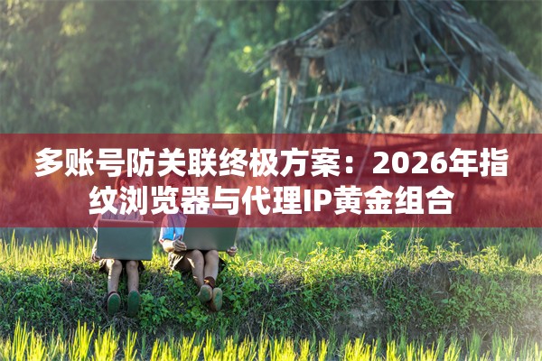 多账号防关联终极方案：2026年指纹浏览器与代理IP黄金组合
