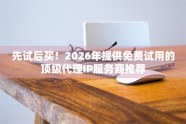 先试后买！2026年提供免费试用的顶级代理IP服务商推荐