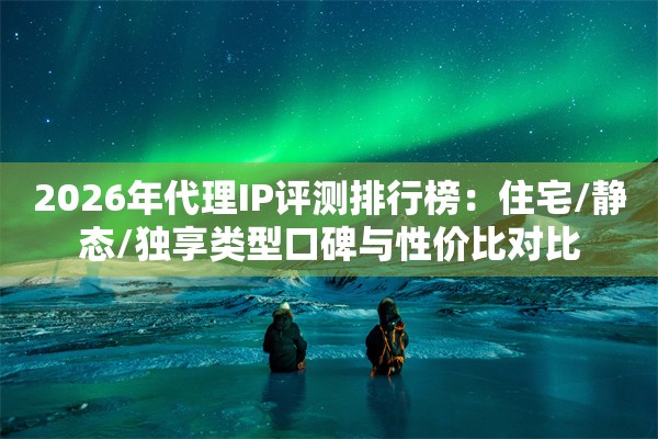 2026年代理IP评测排行榜：住宅/静态/独享类型口碑与性价比对比