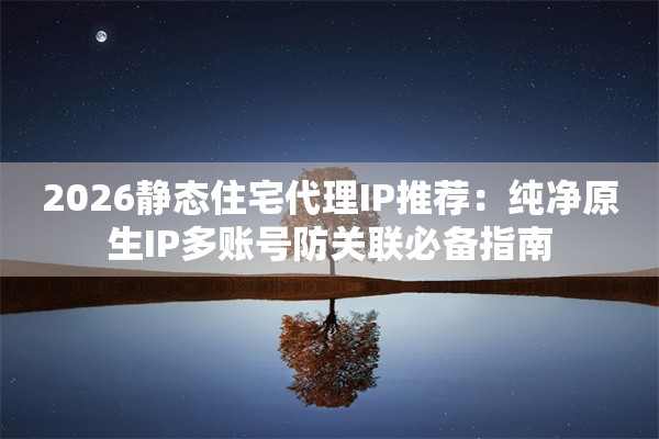 2026静态住宅代理IP推荐：纯净原生IP多账号防关联必备指南
