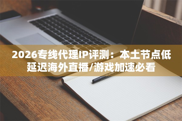 2026专线代理IP评测:本土节点低延迟海外直播/游戏加速必看