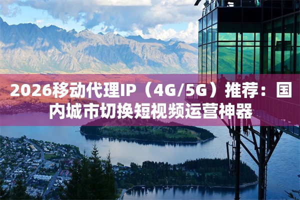 2026移动代理IP(4G/5G)推荐:国内城市切换短视频运营神器