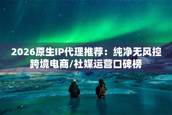 2026原生IP代理推荐：纯净无风控跨境电商/社媒运营口碑榜
