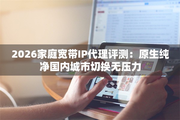 2026家庭宽带IP代理评测:原生纯净国内城市切换无压力