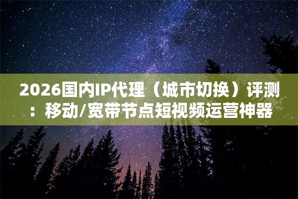 2026国内IP代理（城市切换）评测：移动/宽带节点短视频运营神器