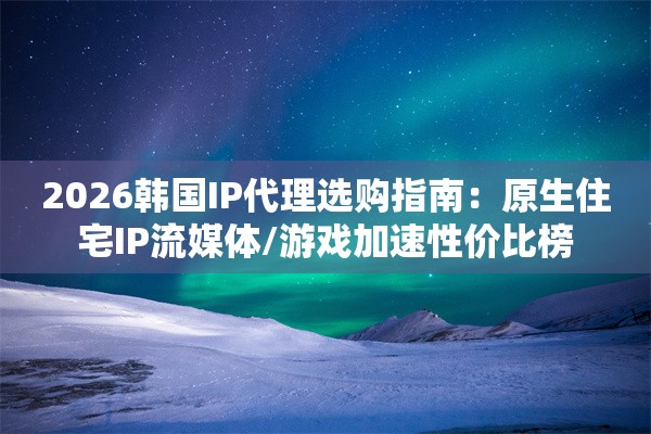 2026韩国IP代理选购指南：原生住宅IP流媒体/游戏加速性价比榜