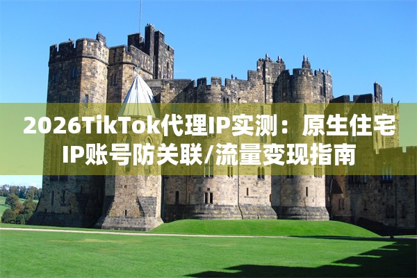 2026TikTok代理IP实测:原生住宅IP账号防关联/流量变现指南