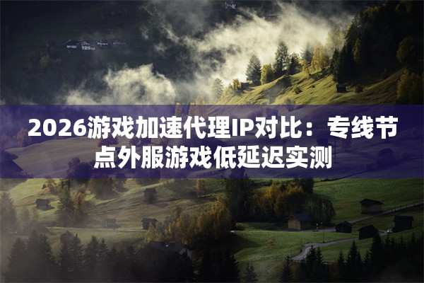 2026游戏加速代理IP对比:专线节点外服游戏低延迟实测