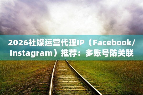 2026社媒运营代理IP(Facebook/Instagram)推荐:多账号防关联