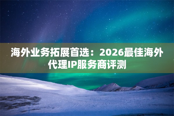 海外业务拓展首选:2026最佳海外代理IP服务商评测
