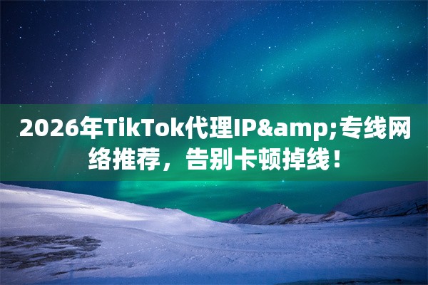 2026年TikTok代理IP&专线网络推荐，告别卡顿掉线！