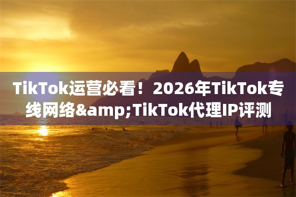 TikTok运营必看！2026年TikTok专线网络&TikTok代理IP评测
