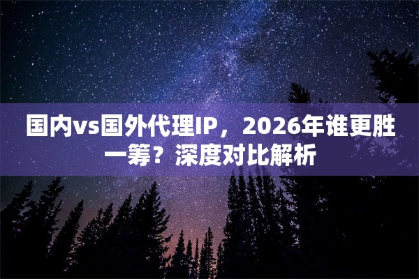 国内vs国外代理IP，2026年谁更胜一筹？深度对比解析