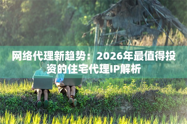 网络代理新趋势：2026年最值得投资的住宅代理IP解析