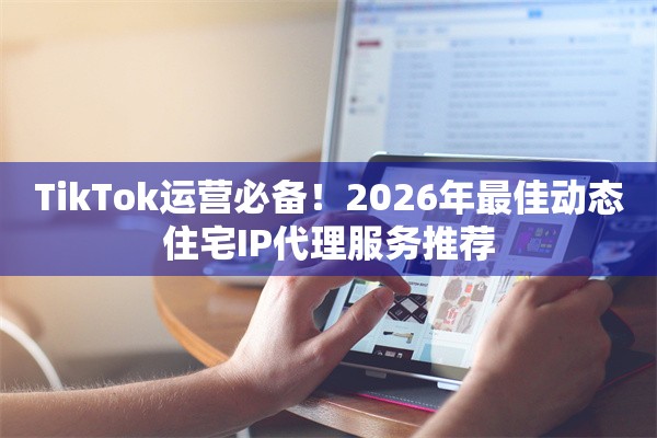 TikTok运营必备！2026年最佳动态住宅IP代理服务推荐