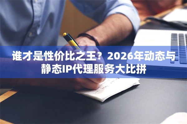 谁才是性价比之王？2026年动态与静态IP代理服务大比拼