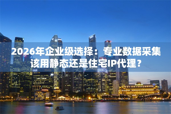 2026年企业级选择：专业数据采集该用静态还是住宅IP代理？