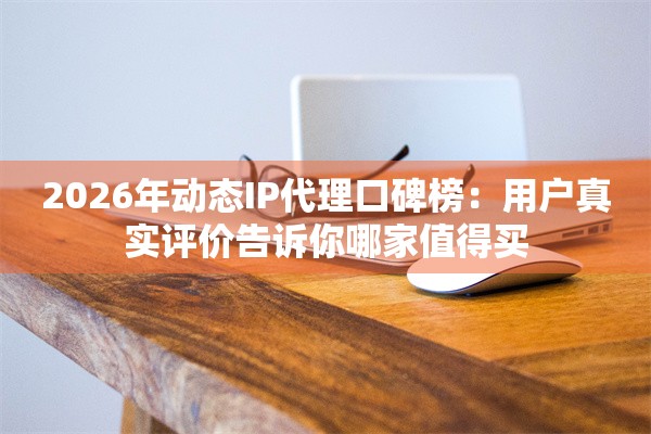 2026年动态IP代理口碑榜：用户真实评价告诉你哪家值得买