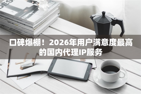 口碑爆棚！2026年用户满意度最高的国内代理IP服务