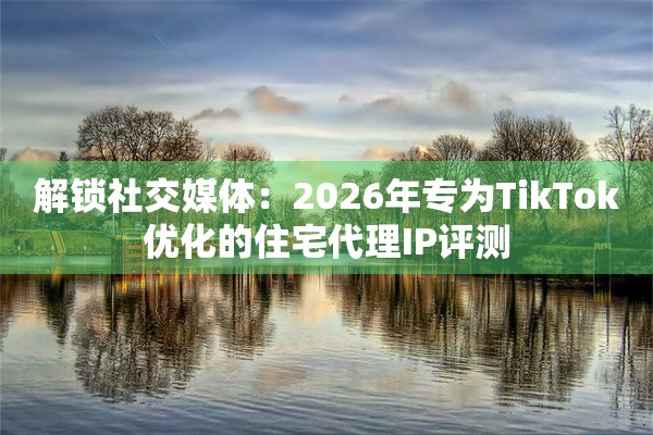 解锁社交媒体：2026年专为TikTok优化的住宅代理IP评测