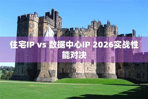 住宅IP vs 数据中心IP 2026实战性能对决