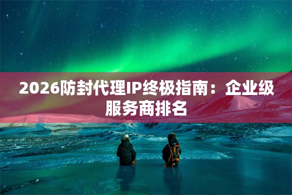 2026防封代理IP终极指南：企业级服务商排名