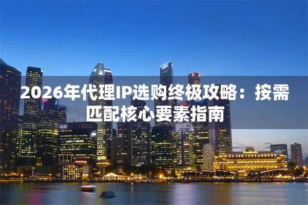 2026年代理IP选购终极攻略：按需匹配核心要素指南