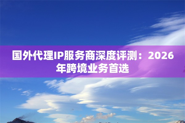 国外代理IP服务商深度评测：2026年跨境业务首选